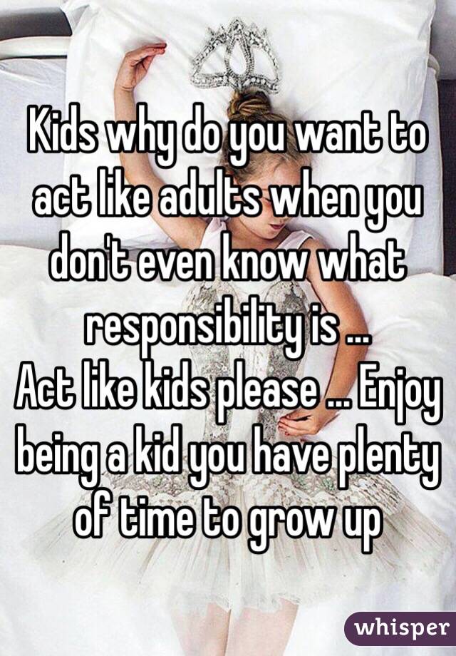 Kids why do you want to act like adults when you don't even know what responsibility is ... 
Act like kids please ... Enjoy being a kid you have plenty of time to grow up 