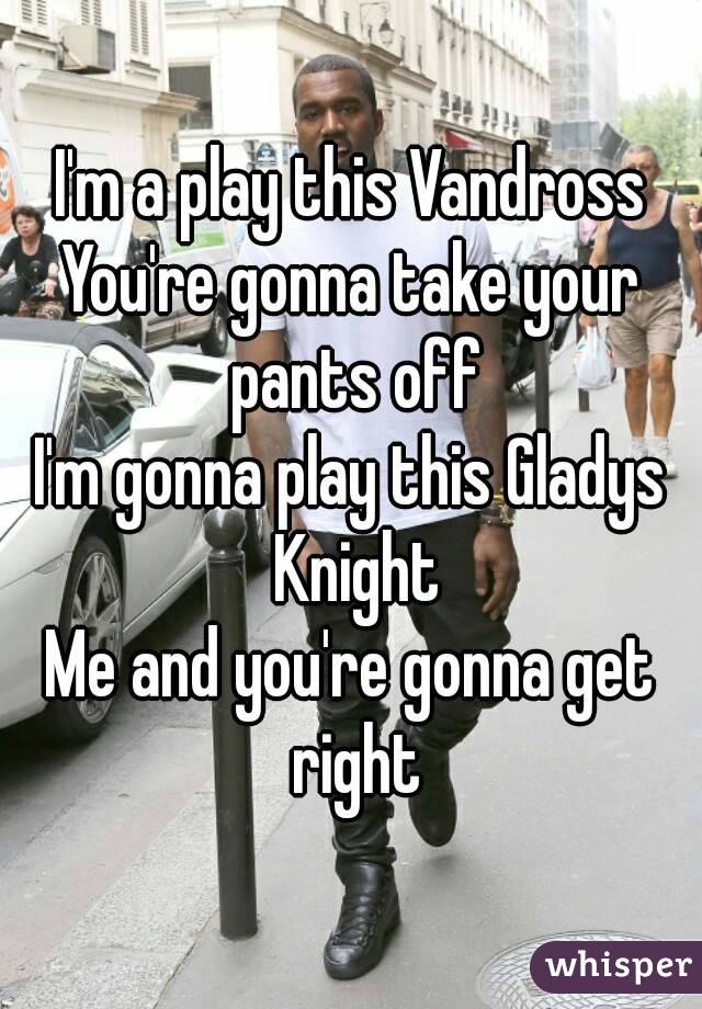 I'm a play this Vandross
You're gonna take your pants off
I'm gonna play this Gladys Knight
Me and you're gonna get right