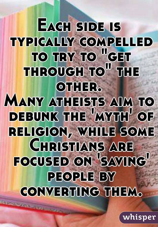 Each side is typically compelled to try to "get through to" the other. 
Many atheists aim to debunk the 'myth' of religion, while some Christians are focused on 'saving' people by converting them.