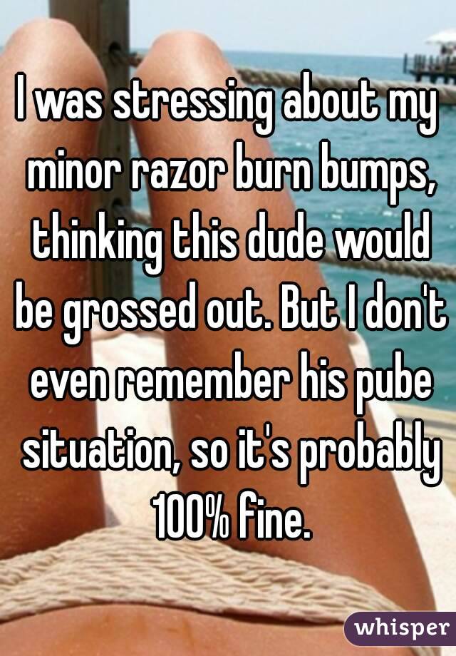 I was stressing about my minor razor burn bumps, thinking this dude would be grossed out. But I don't even remember his pube situation, so it's probably 100% fine.