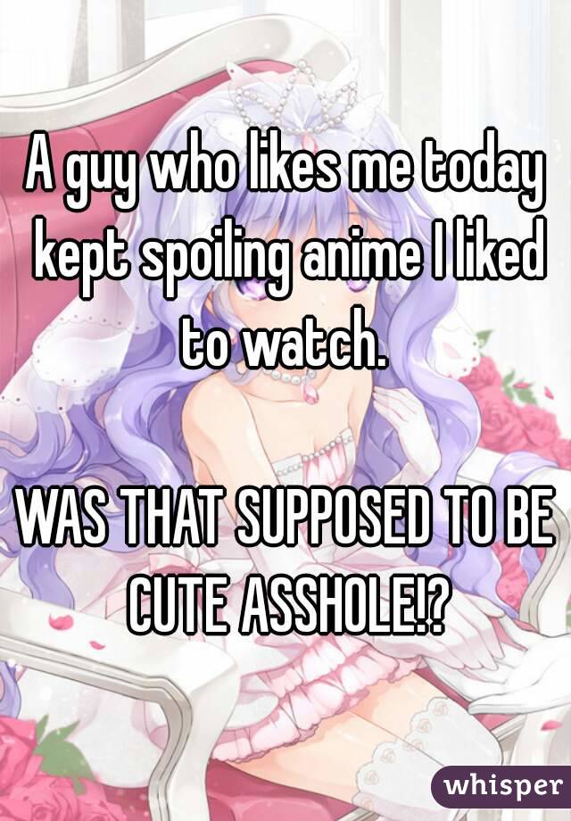 A guy who likes me today kept spoiling anime I liked to watch. 

WAS THAT SUPPOSED TO BE CUTE ASSHOLE!?
