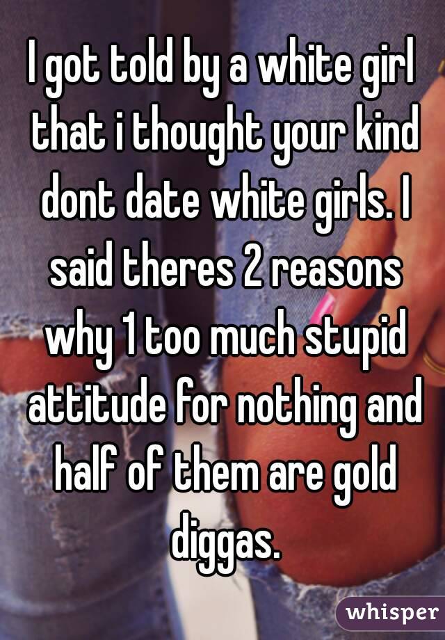 I got told by a white girl that i thought your kind dont date white girls. I said theres 2 reasons why 1 too much stupid attitude for nothing and half of them are gold diggas.