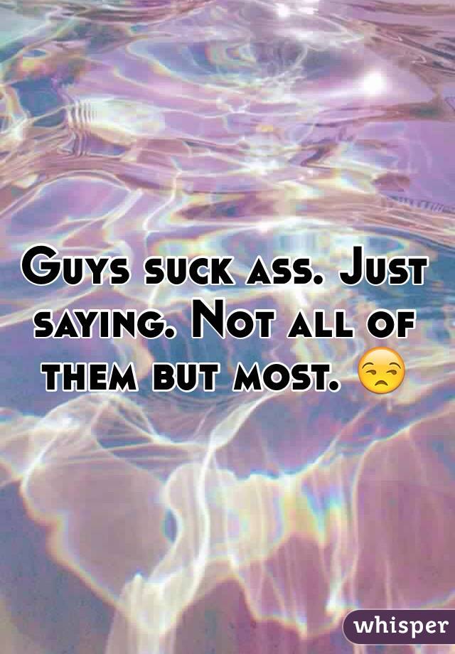 Guys suck ass. Just saying. Not all of them but most. 😒