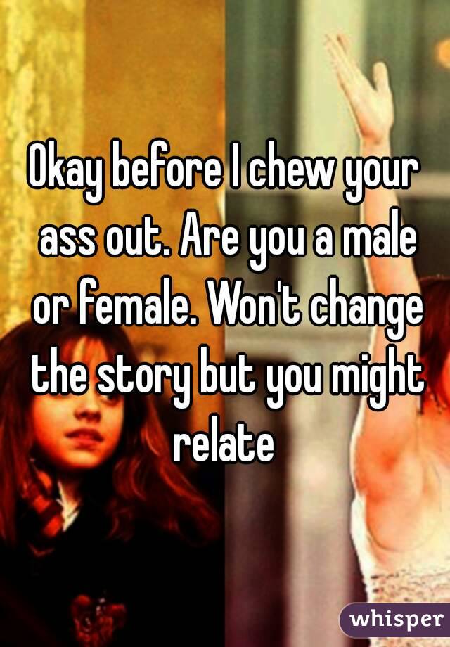 Okay before I chew your ass out. Are you a male or female. Won't change the story but you might relate 