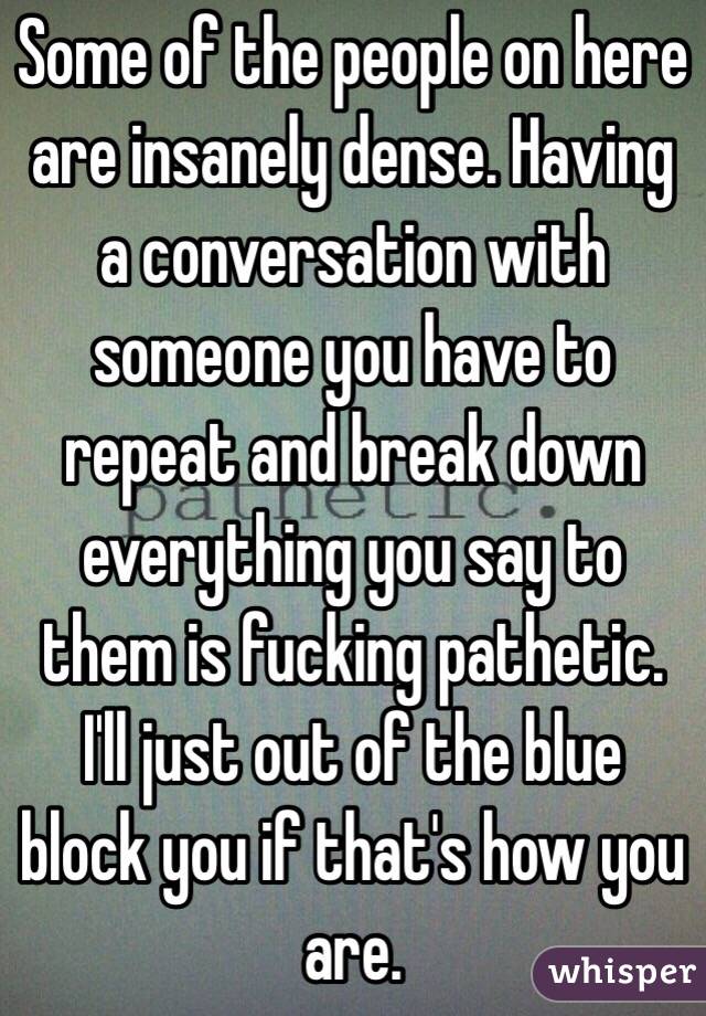 Some of the people on here are insanely dense. Having a conversation with someone you have to repeat and break down everything you say to them is fucking pathetic.
I'll just out of the blue block you if that's how you are.