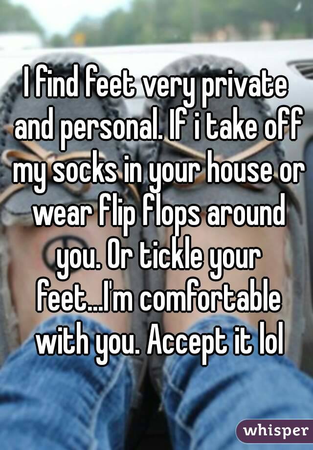 I find feet very private and personal. If i take off my socks in your house or wear flip flops around you. Or tickle your feet...I'm comfortable with you. Accept it lol