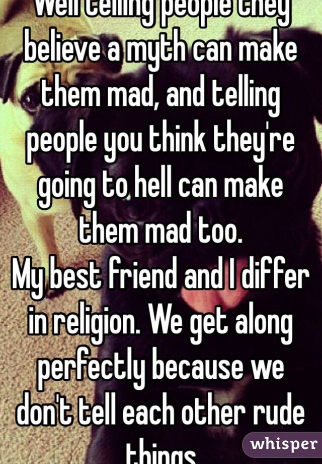 Well telling people they believe a myth can make them mad, and telling people you think they're going to hell can make them mad too.
My best friend and I differ in religion. We get along perfectly because we don't tell each other rude things