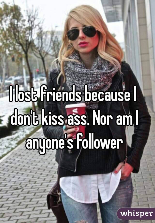 I lost friends because I don't kiss ass. Nor am I anyone's follower