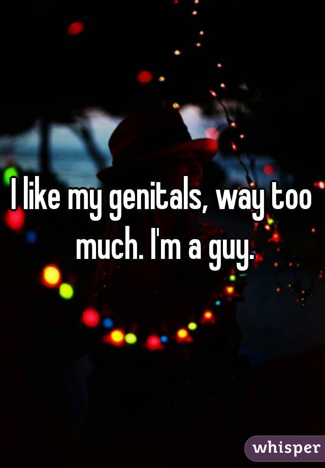 I like my genitals, way too much. I'm a guy.
