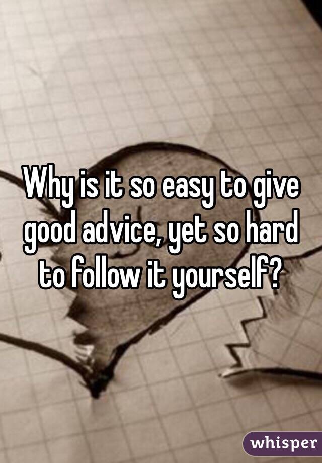 Why is it so easy to give good advice, yet so hard to follow it yourself?