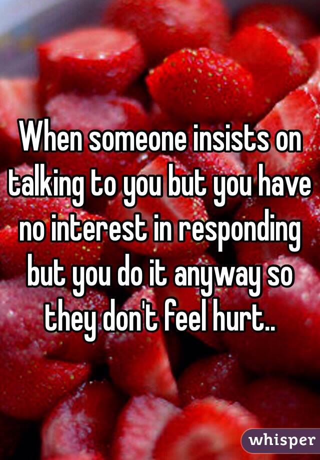 When someone insists on talking to you but you have no interest in responding but you do it anyway so they don't feel hurt..