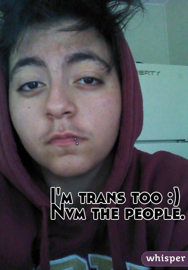 I'm trans too :) 
Nvm the people.