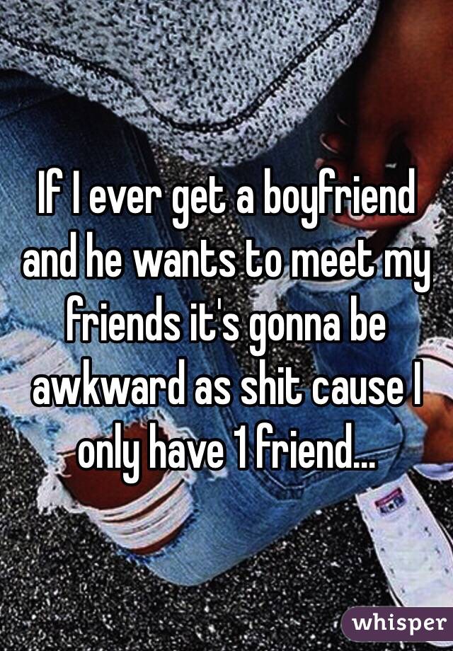 If I ever get a boyfriend and he wants to meet my friends it's gonna be awkward as shit cause I only have 1 friend...