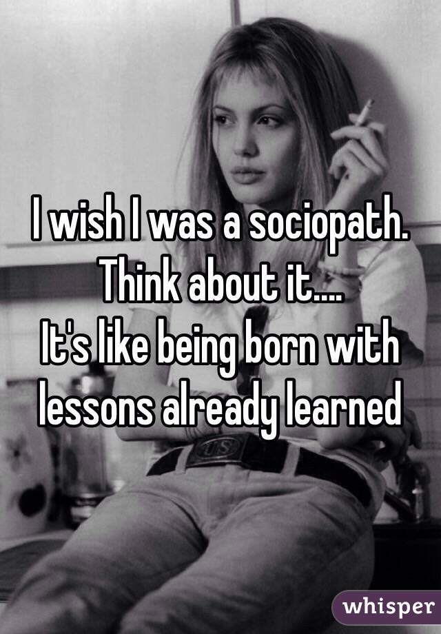 I wish I was a sociopath. Think about it....
It's like being born with lessons already learned