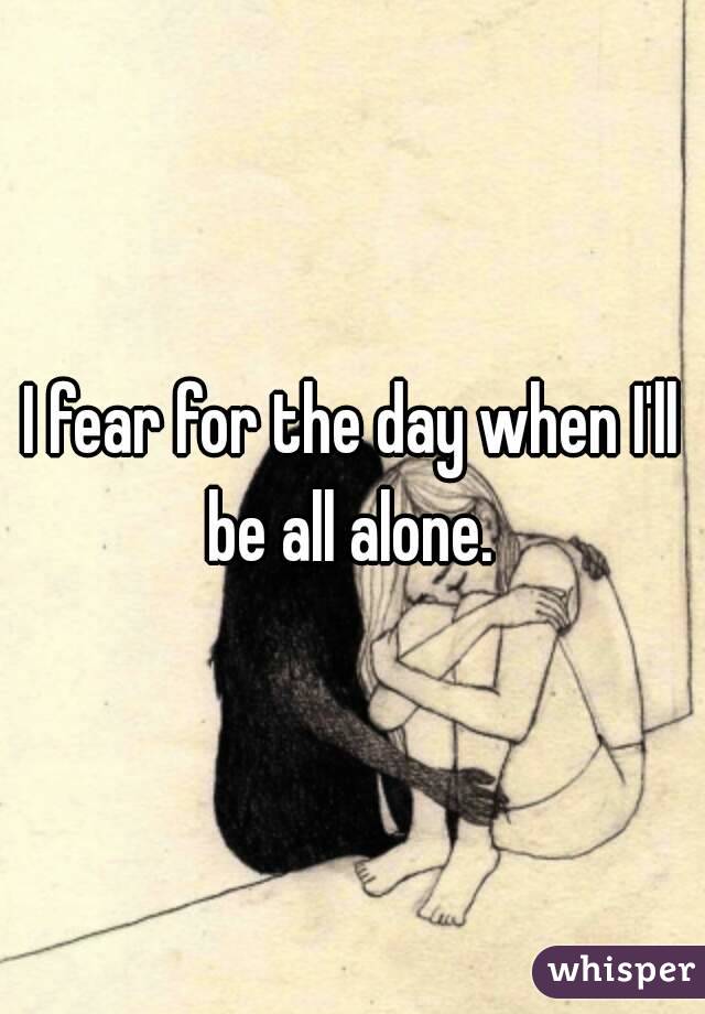 I fear for the day when I'll be all alone. 