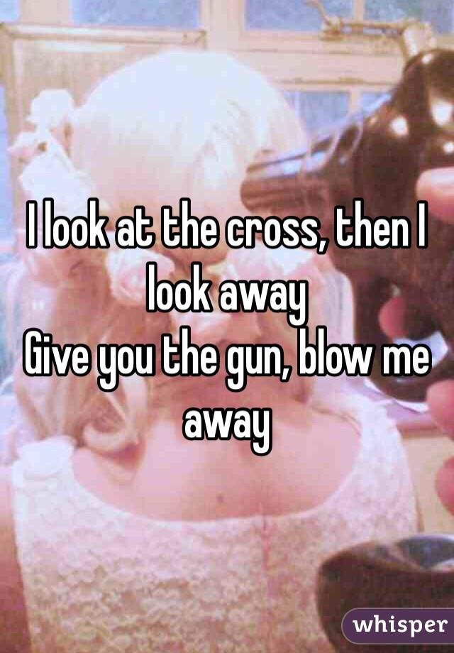 I look at the cross, then I look away 
Give you the gun, blow me away 