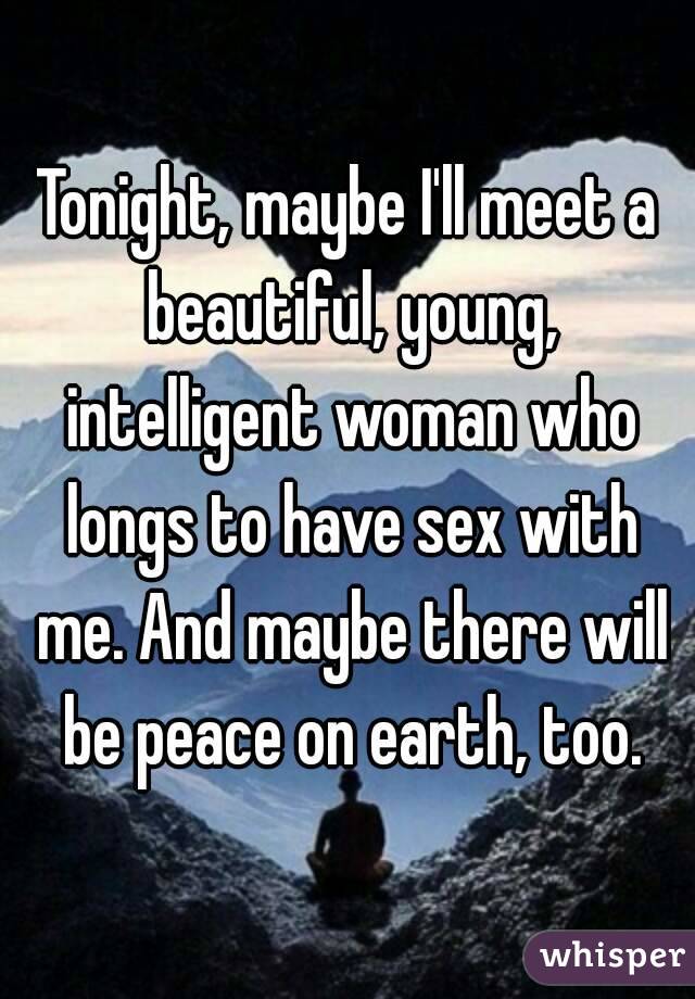 Tonight, maybe I'll meet a beautiful, young, intelligent woman who longs to have sex with me. And maybe there will be peace on earth, too.