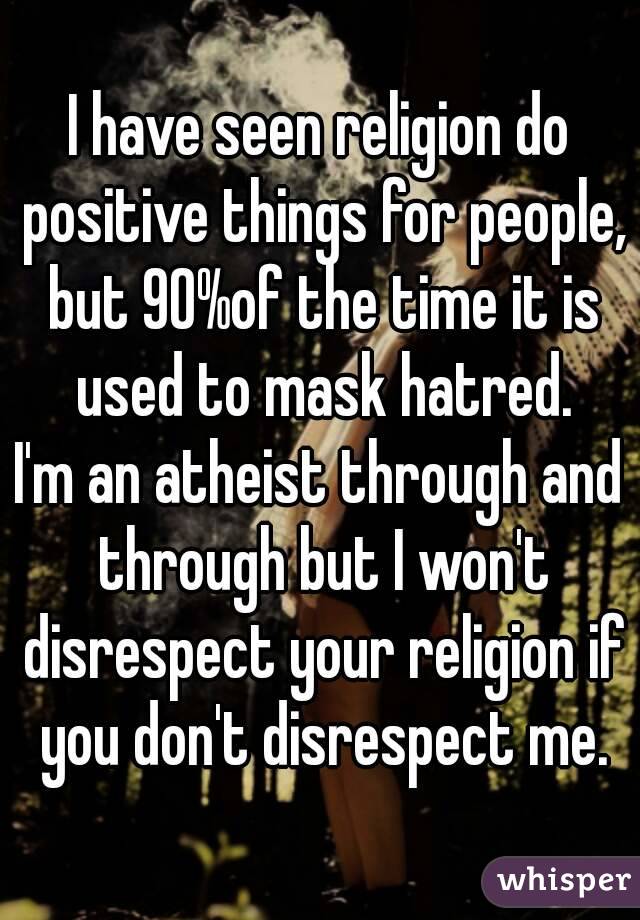 I have seen religion do positive things for people, but 90%of the time it is used to mask hatred.
I'm an atheist through and through but I won't disrespect your religion if you don't disrespect me.