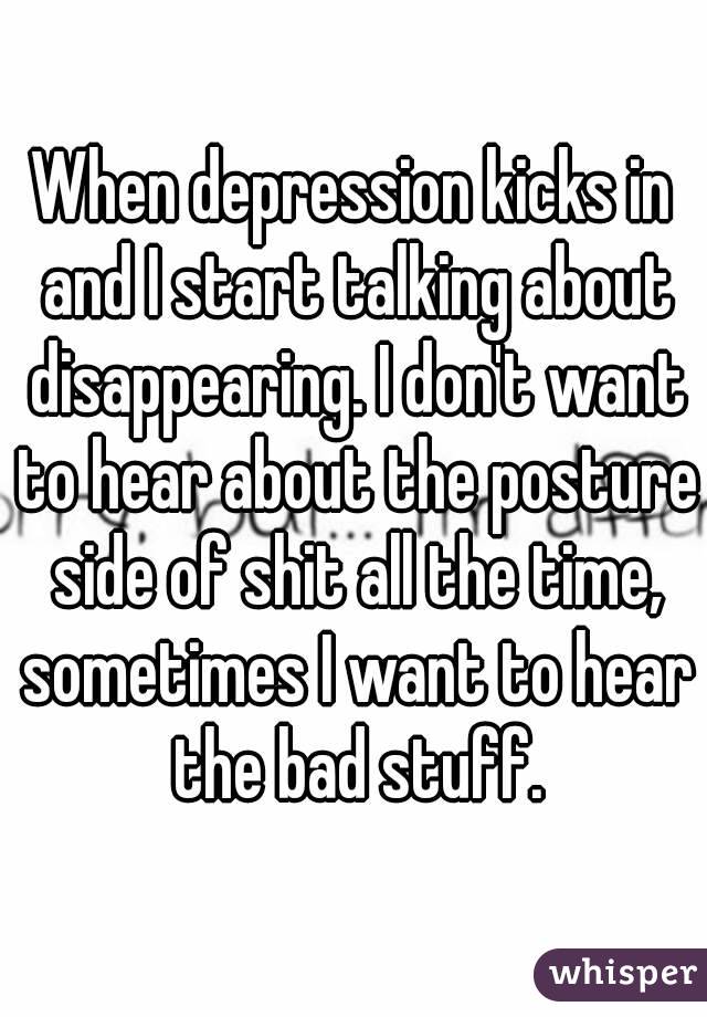 When depression kicks in and I start talking about disappearing. I don't want to hear about the posture side of shit all the time, sometimes I want to hear the bad stuff.