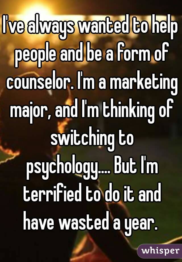 I've always wanted to help people and be a form of counselor. I'm a marketing major, and I'm thinking of switching to psychology.... But I'm terrified to do it and have wasted a year. 