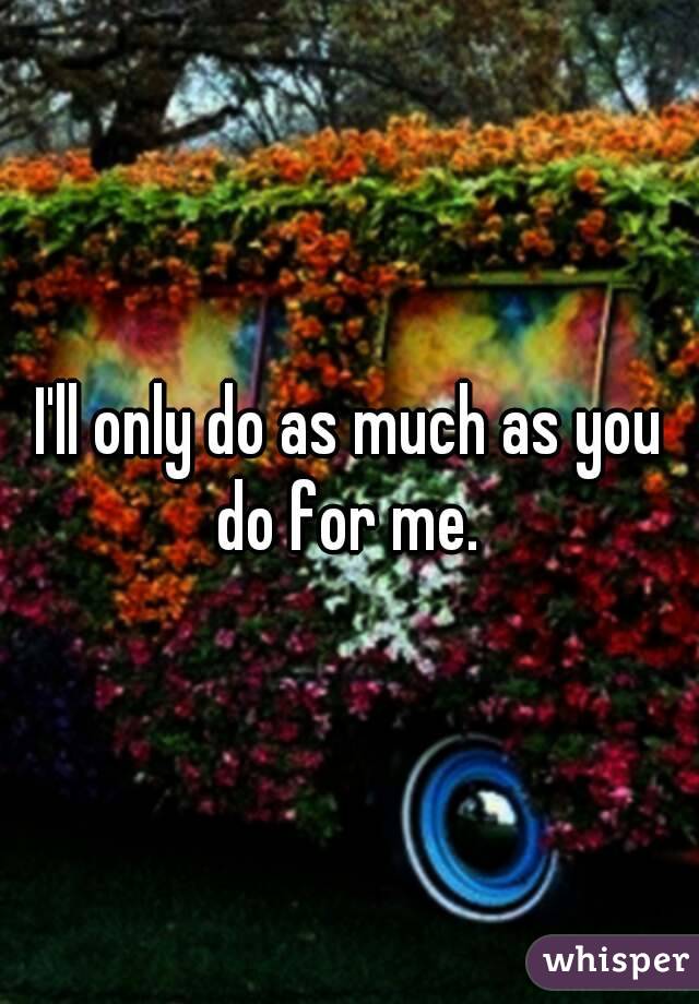 I'll only do as much as you do for me. 