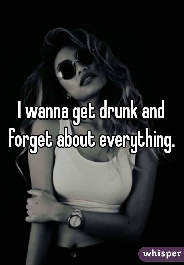 I wanna get drunk and forget about everything. 