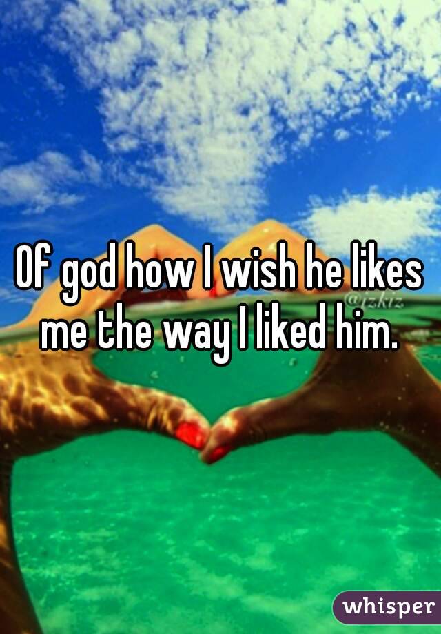 Of god how I wish he likes me the way I liked him. 