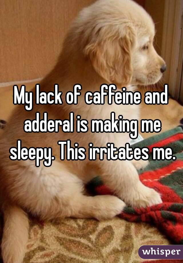 My lack of caffeine and adderal is making me sleepy. This irritates me.