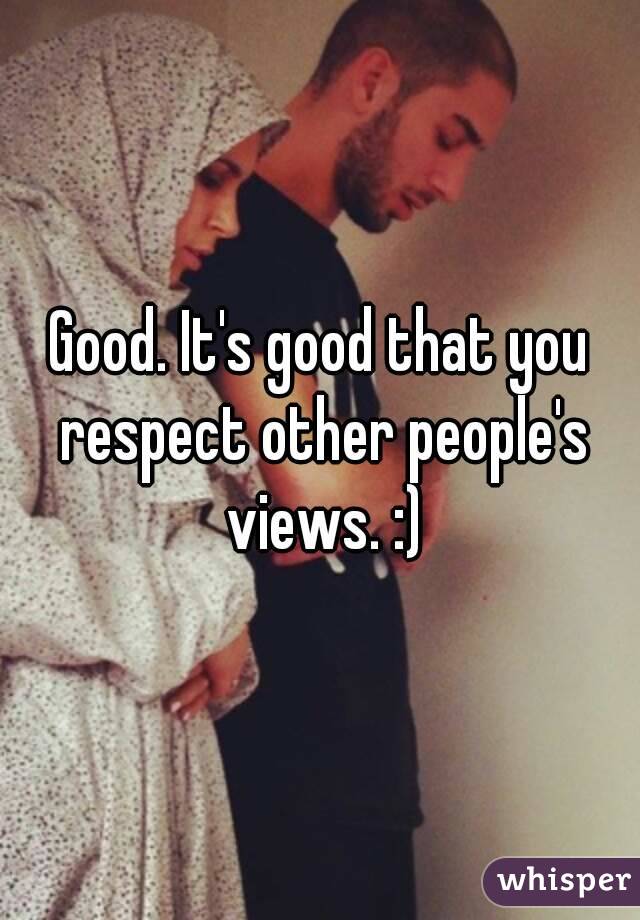 Good. It's good that you respect other people's views. :)