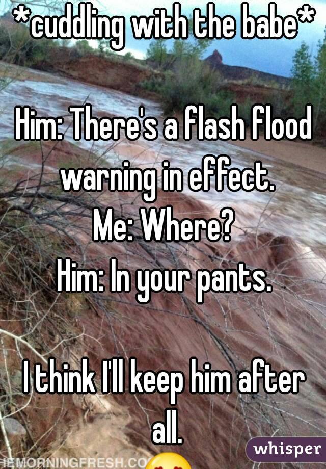 *cuddling with the babe*

Him: There's a flash flood warning in effect.
Me: Where?
Him: In your pants.

I think I'll keep him after all. 😍😍