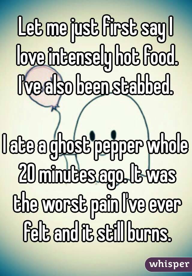 Let me just first say I love intensely hot food.
I've also been stabbed.

I ate a ghost pepper whole 20 minutes ago. It was the worst pain I've ever felt and it still burns.