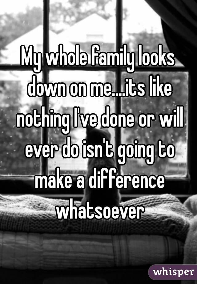 My whole family looks down on me....its like nothing I've done or will ever do isn't going to make a difference whatsoever