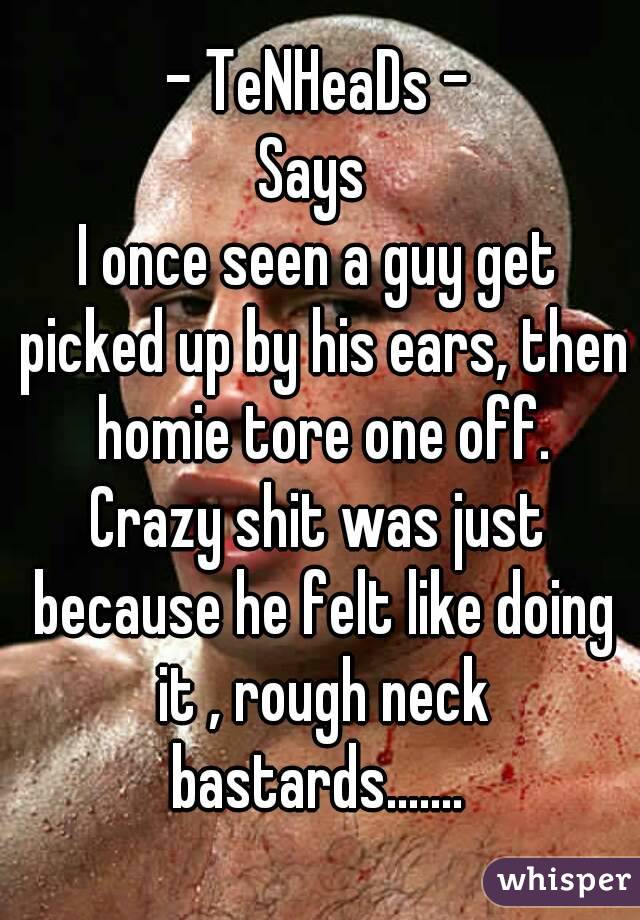 - TeNHeaDs -
Says 
I once seen a guy get picked up by his ears, then homie tore one off.
Crazy shit was just because he felt like doing it , rough neck bastards....... 