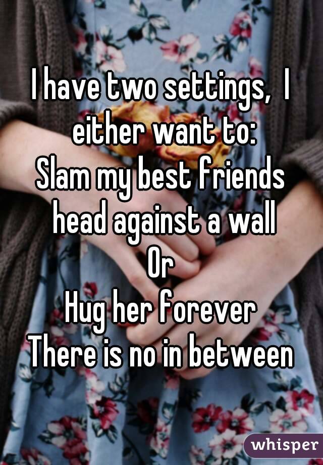 I have two settings,  I either want to:
Slam my best friends head against a wall
Or
Hug her forever
There is no in between