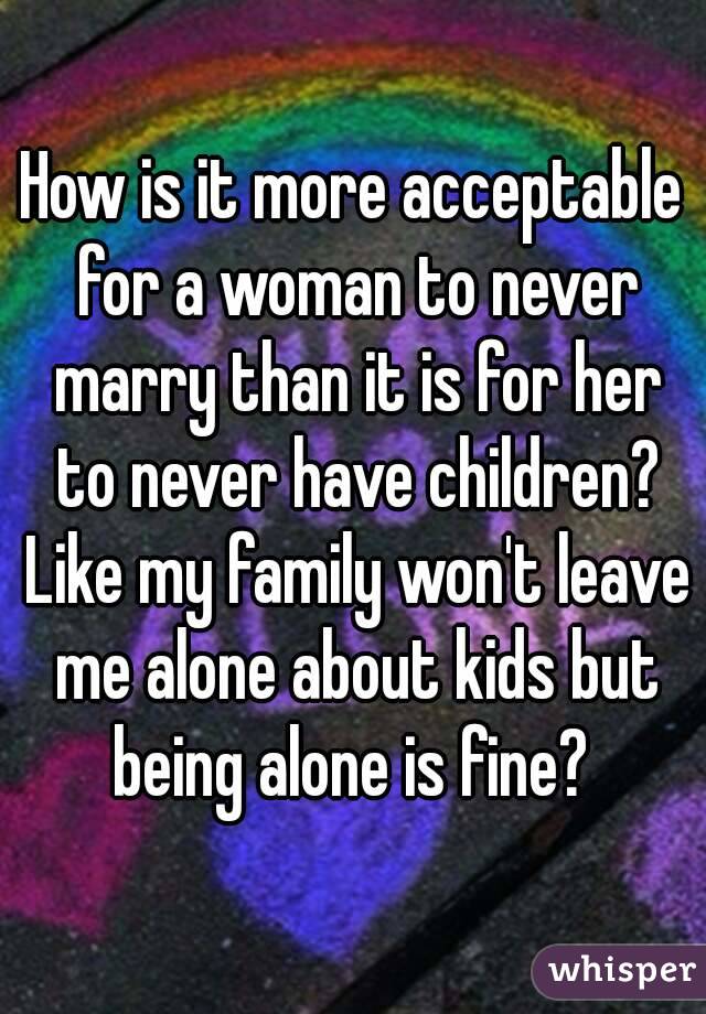 How is it more acceptable for a woman to never marry than it is for her to never have children? Like my family won't leave me alone about kids but being alone is fine? 