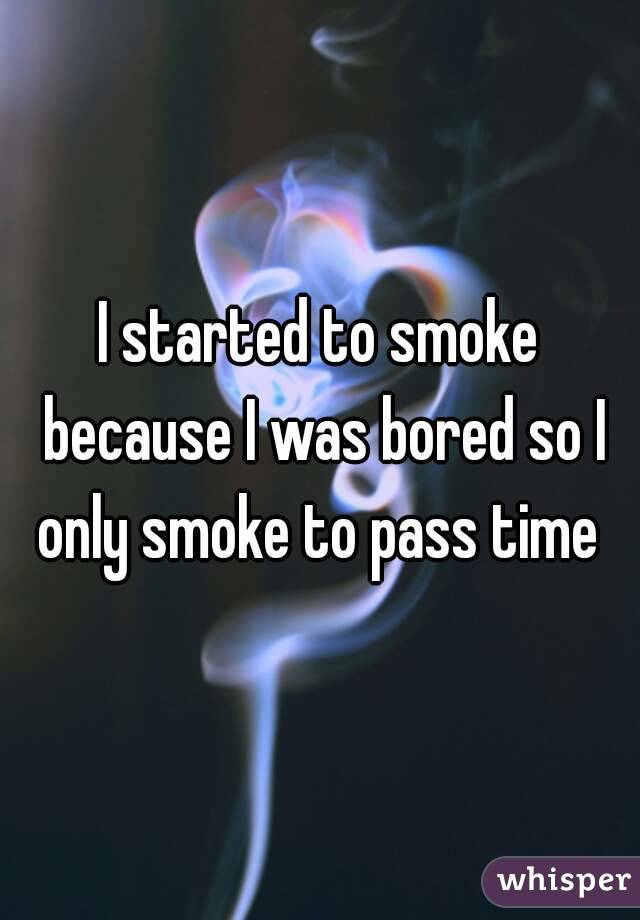 I started to smoke because I was bored so I only smoke to pass time 