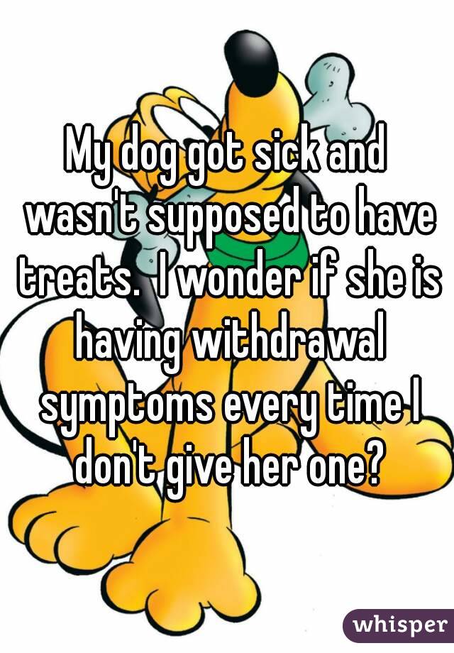 My dog got sick and wasn't supposed to have treats.  I wonder if she is having withdrawal symptoms every time I don't give her one?