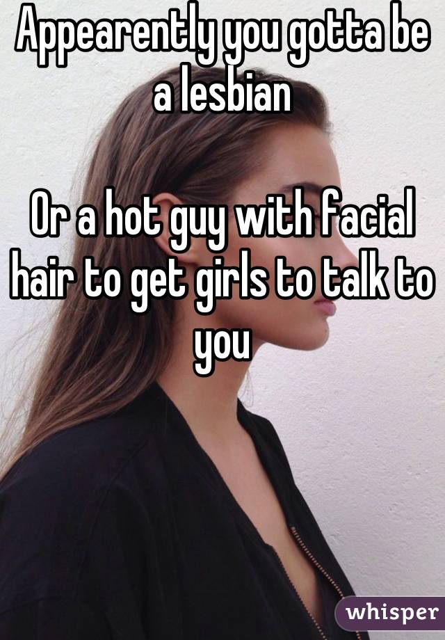 Appearently you gotta be a lesbian 

Or a hot guy with facial hair to get girls to talk to you