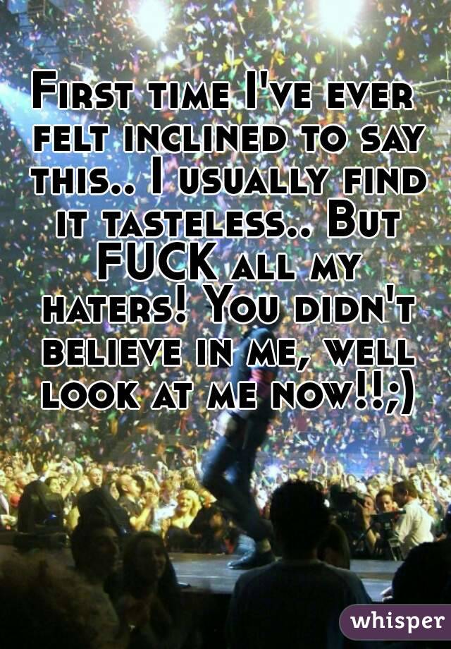 First time I've ever felt inclined to say this.. I usually find it tasteless.. But FUCK all my haters! You didn't believe in me, well look at me now!!;)