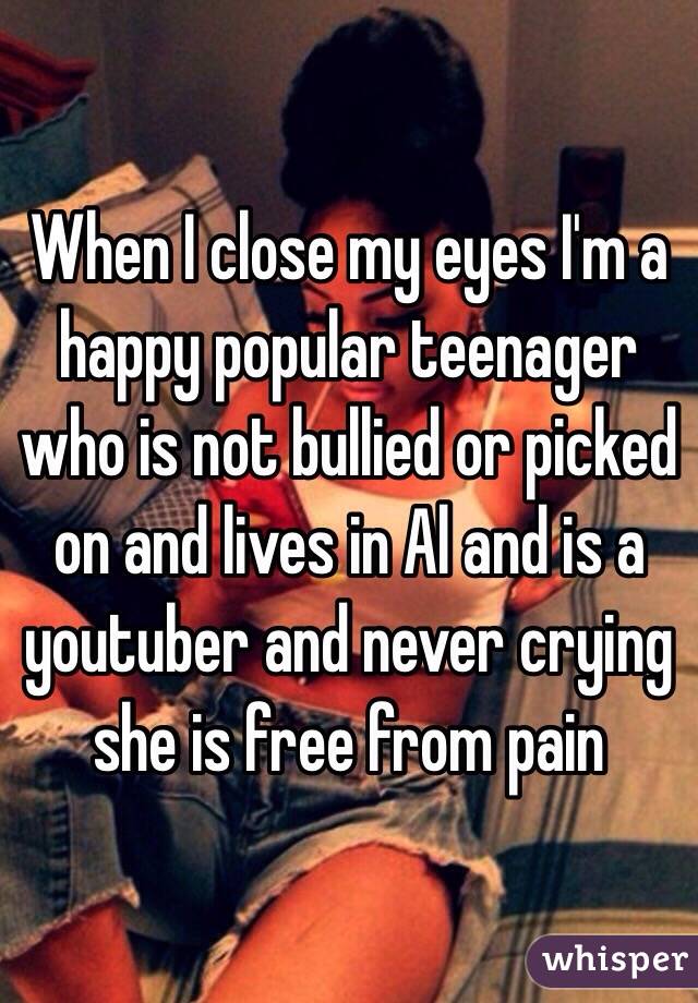 When I close my eyes I'm a happy popular teenager who is not bullied or picked on and lives in Al and is a youtuber and never crying she is free from pain 