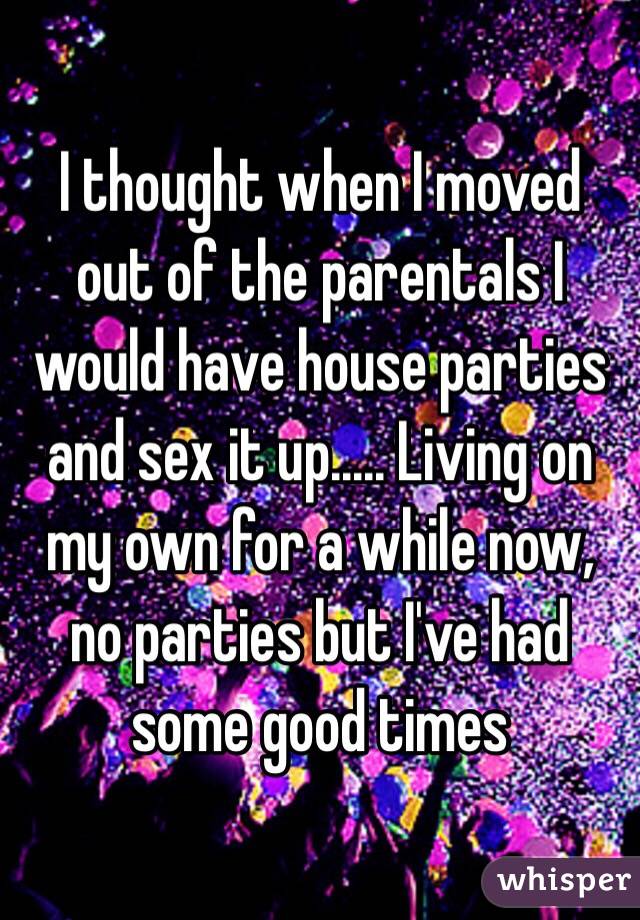 I thought when I moved out of the parentals I would have house parties and sex it up..... Living on my own for a while now, no parties but I've had some good times 