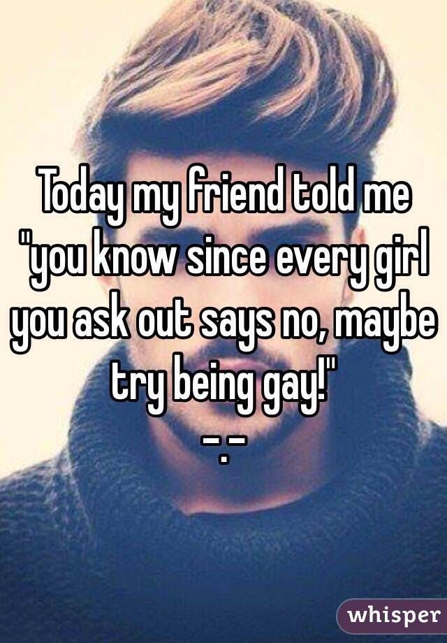 Today my friend told me "you know since every girl you ask out says no, maybe try being gay!"
-.-