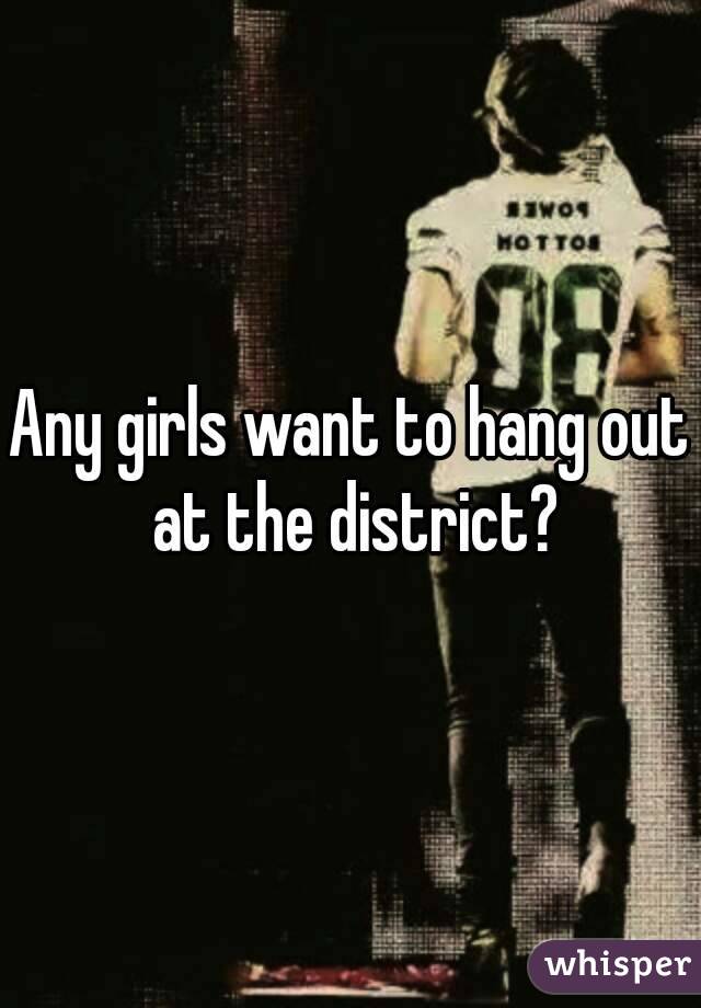 Any girls want to hang out at the district?