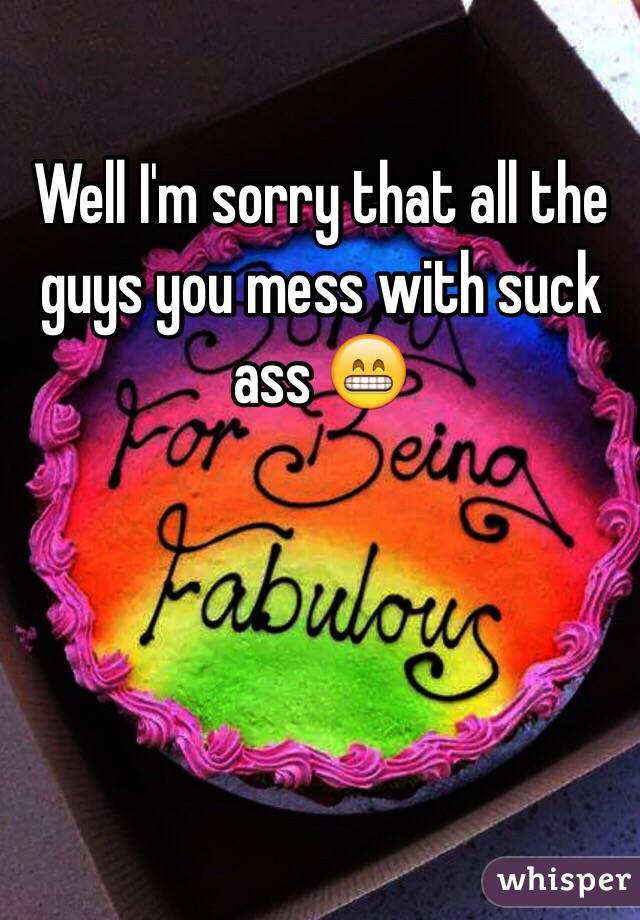 Well I'm sorry that all the guys you mess with suck ass 😁