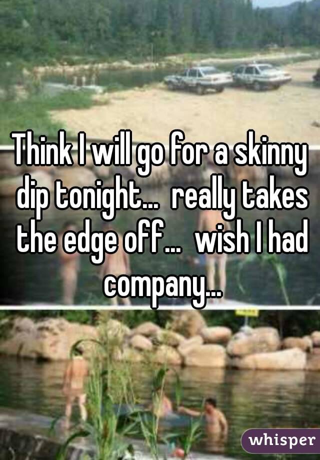 Think I will go for a skinny dip tonight...  really takes the edge off...  wish I had company...