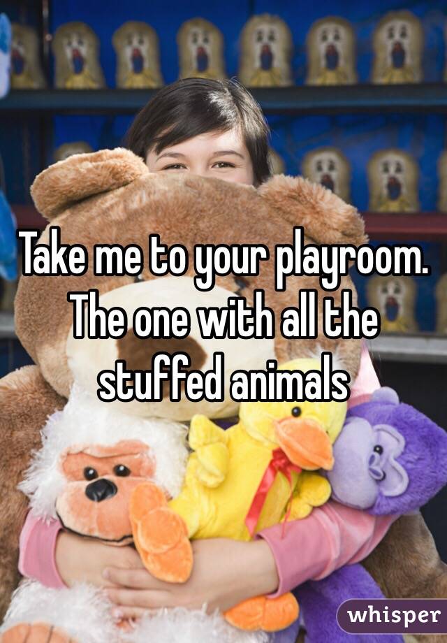 Take me to your playroom. The one with all the stuffed animals