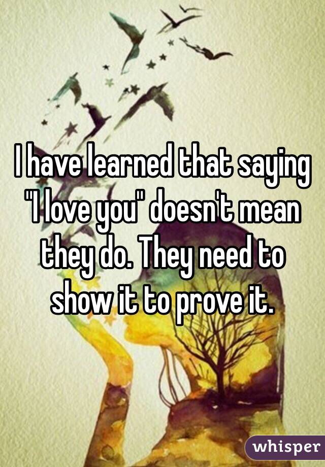 I have learned that saying "I love you" doesn't mean they do. They need to show it to prove it. 