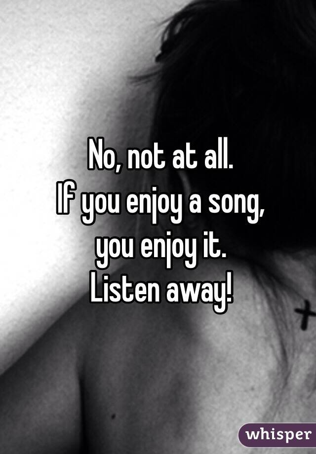 No, not at all. 
If you enjoy a song, 
you enjoy it. 
Listen away!