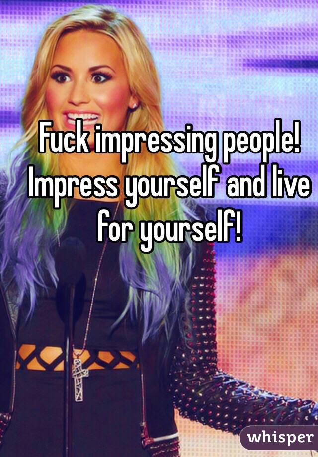 Fuck impressing people! Impress yourself and live for yourself! 