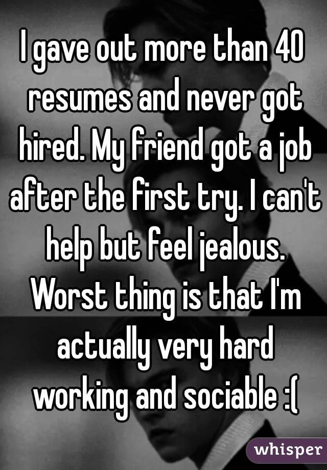 I gave out more than 40 resumes and never got hired. My friend got a job after the first try. I can't help but feel jealous. Worst thing is that I'm actually very hard working and sociable :(